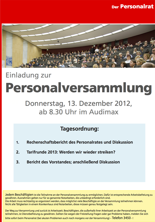 Einladung zur Personalversammlung Der Personalrat Donnerstag, 13. Dezember 2012, ab 8.30 Uhr im Audimax Tagesordnung: 1. Rechenschaftsbericht des Personalrates und Diskussion 2. Tarifrunde 2013: Werden wir wieder streiken? 3. Bericht des Vorstandes; anschließend Diskussion   Jedem Beschäftigten ist die Teilnahme an der Personalversammlung zu ermöglichen. Dafür ist entsprechende Arbeitsbefreiung zu gewähren. Ausnahmen gelten nur für so genannte Notarbeiten, die unbedingt erforderlich sind. Die Arbeit muss rechtzeitig so organisiert werden, dass möglichst viele Beschäftigte an der Versammlung teilnehmen können. Nicht alle Tätigkeiten in einem Krankenhaus sind Notarbeiten, diese müssen genau festgelegt sein. Der Weg zur Versammlung und zurück ist Arbeitszeit. Beschäftigten, die außerhalb ihrer Arbeitszeit an der Personalversammlung teilnehmen, ist Dienstbefreiung zu gewähren. Sollten Sie wegen der Freistellung Fragen oder gar Probleme haben, melden Sie sich bitte sofort beim Personalrat (bei akuten Problemen auch noch morgens vor der Versammlung) – Telefon 3450